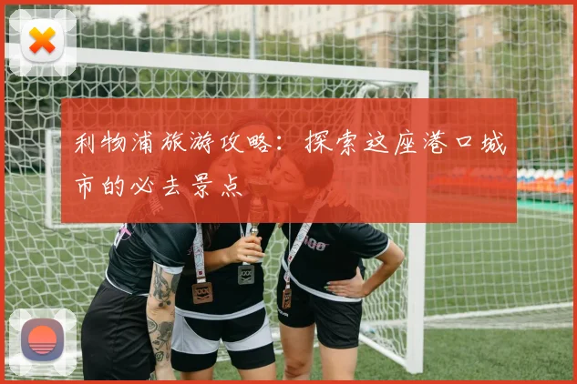 利物浦旅游攻略:探索这座港口城市的必去景点