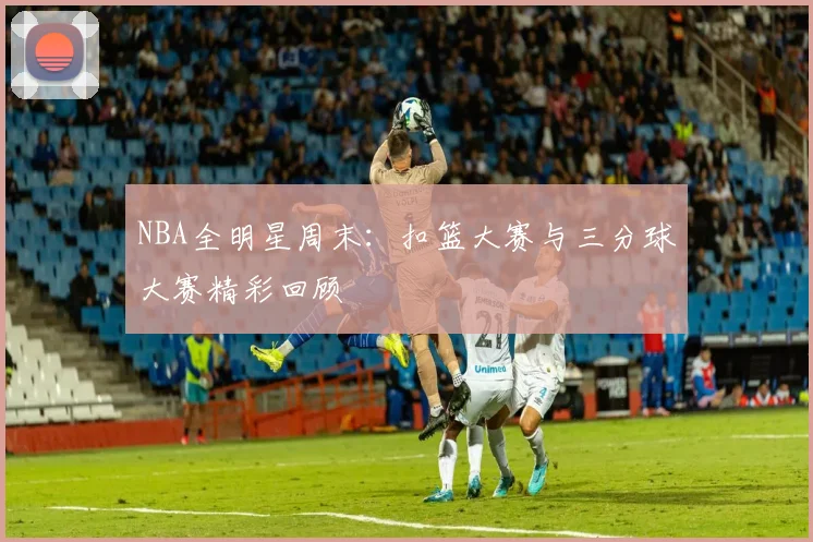 NBA全明星周末：扣篮大赛与三分球大赛精彩回顾
