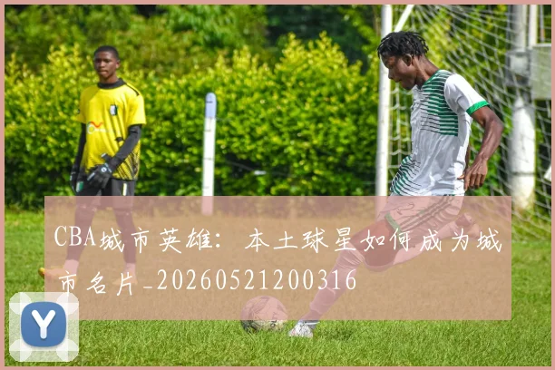 CBA城市英雄：本土球星如何成为城市名片_20260521200316