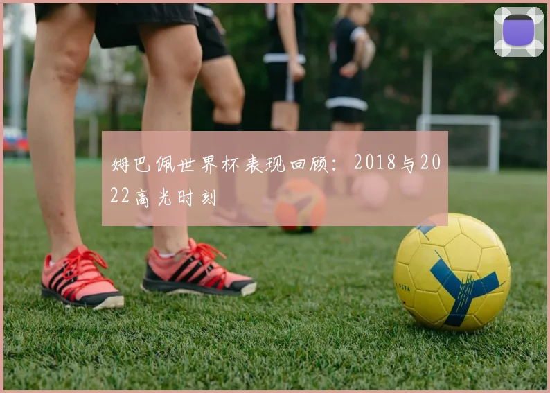 姆巴佩世界杯表现回顾：2018与2022高光时刻