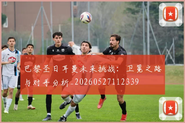 巴黎圣日耳曼未来挑战:卫冕之路与对手分析_20260527112339