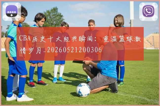 CBA历史十大经典瞬间：重温篮球激情岁月_20260521200306