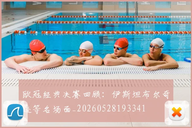 欧冠经典决赛回顾：伊斯坦布尔奇迹等名场面_20260528193341