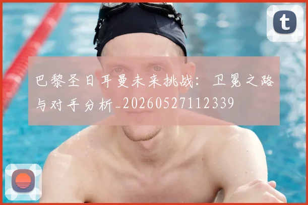 巴黎圣日耳曼未来挑战:卫冕之路与对手分析_20260527112339