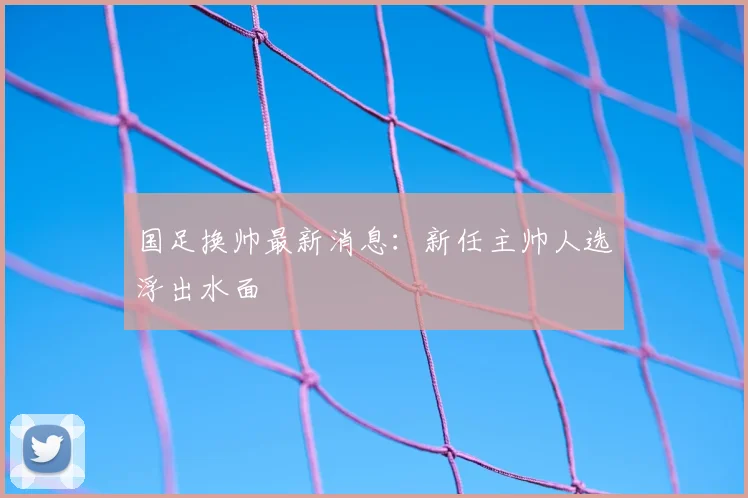 国足换帅最新消息：新任主帅人选浮出水面