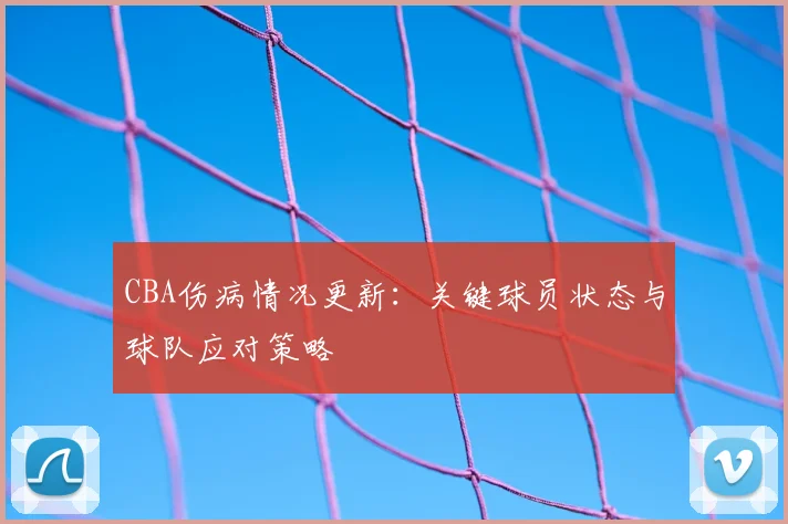 CBA伤病情况更新：关键球员状态与球队应对策略