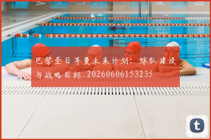 巴黎圣日耳曼未来计划：球队建设与战略目标_20260606153235