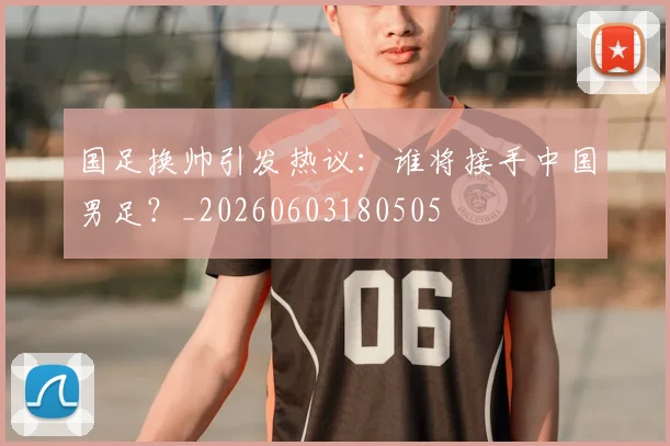 国足换帅引发热议:谁将接手中国男足?_20260603180505