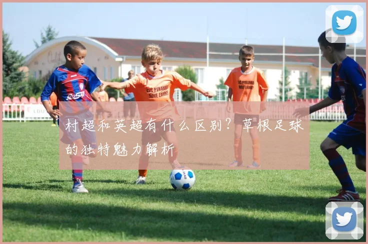 村超和英超有什么区别？草根足球的独特魅力解析
