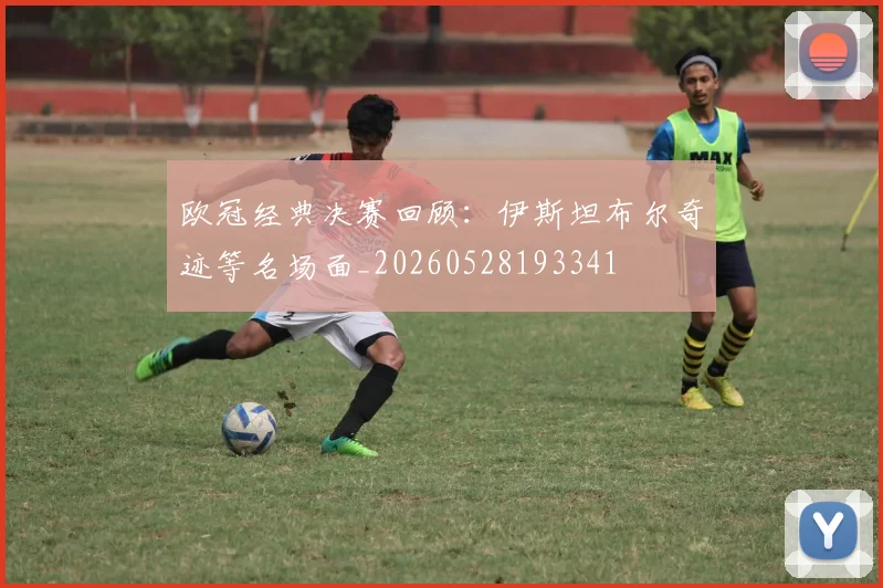 欧冠经典决赛回顾：伊斯坦布尔奇迹等名场面_20260528193341