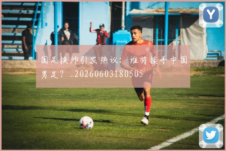 国足换帅引发热议：谁将接手中国男足？_20260603180505