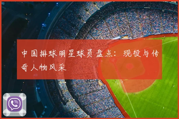 中国排球明星球员盘点:现役与传奇人物风采