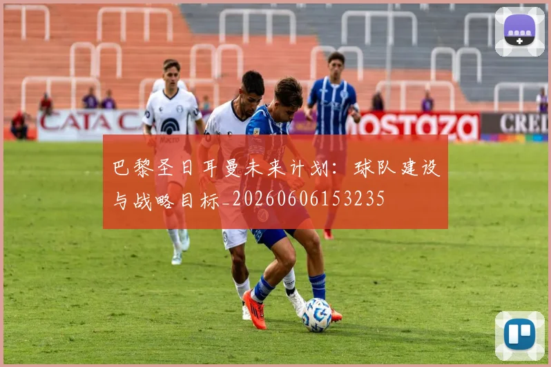 巴黎圣日耳曼未来计划：球队建设与战略目标_20260606153235