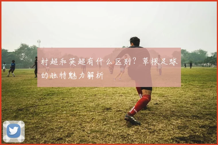 村超和英超有什么区别？草根足球的独特魅力解析