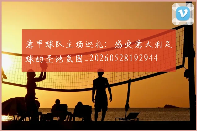 意甲球队主场巡礼：感受意大利足球的圣地氛围_20260528192944