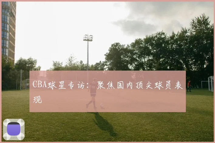 CBA球星专访：聚焦国内顶尖球员表现